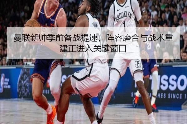 曼联新帅季前备战提速，阵容磨合与战术重建正进入关键窗口